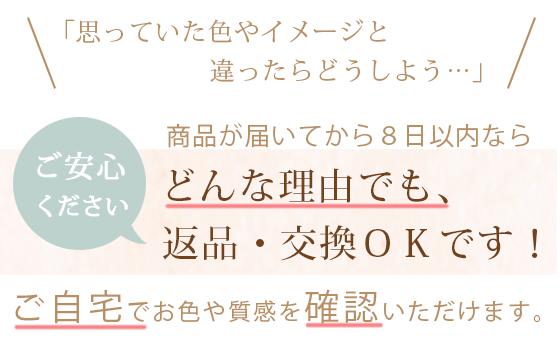 「思っている色やイメージと違ったらどうしよう・・」というお客様へ。　ご安心ください、お届けから8日以内なら、どんな理由でも返品、交換ＯＫです！